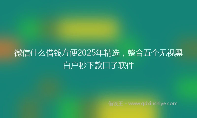 微信什么借钱方便2025年精选，整合五个无视黑白户秒下款口子软件