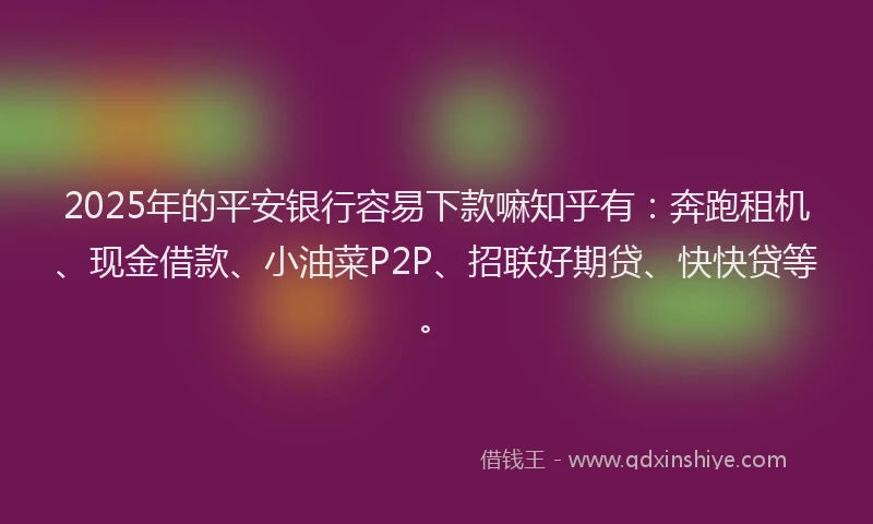 2025年的平安银行容易下款嘛知乎有：奔跑租机、现金借款、小油菜P2P、招联好期贷、快快贷等。