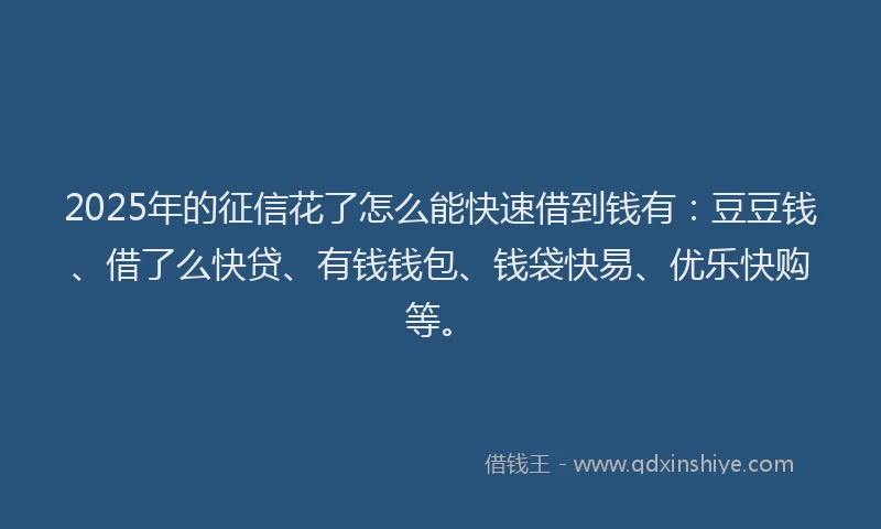 2025年的征信花了怎么能快速借到钱有：豆豆钱、借了么快贷、有钱钱包、钱袋快易、优乐快购等。