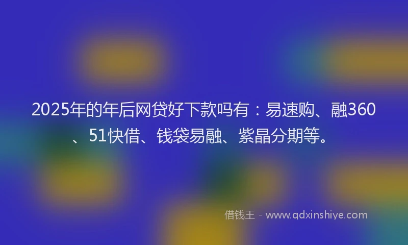 2025年的年后网贷好下款吗有：易速购、融360、51快借、钱袋易融、紫晶分期等。