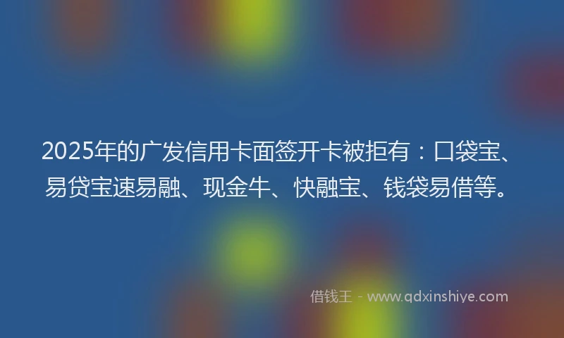 2025年的广发信用卡面签开卡被拒有：口袋宝、易贷宝速易融、现金牛、快融宝、钱袋易借等。
