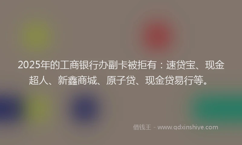 2025年的工商银行办副卡被拒有：速贷宝、现金超人、新鑫商城、原子贷、现金贷易行等。