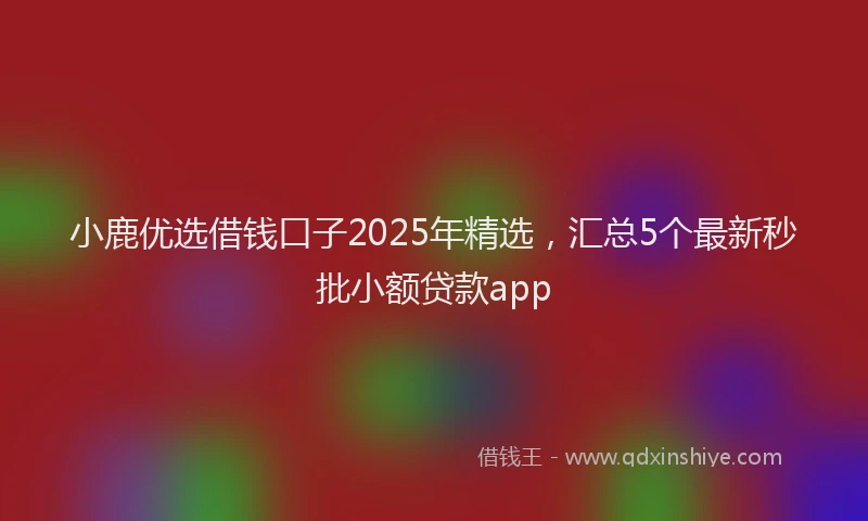 小鹿优选借钱口子2025年精选，汇总5个最新秒批小额贷款app