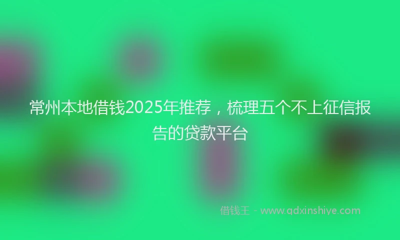 常州本地借钱2025年推荐，梳理五个不上征信报告的贷款平台