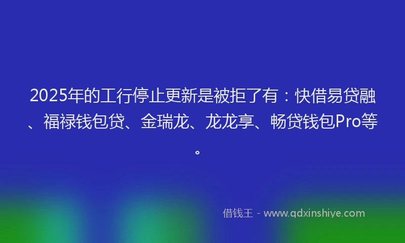 2025年的工行停止更新是被拒了有：快借易贷融、福禄钱包贷、金瑞龙、龙龙享、畅贷钱包Pro等。