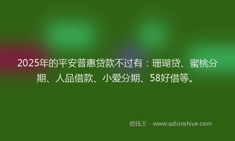 2025年的平安普惠贷款不过有：珊瑚贷、蜜桃分期、人品借款、小爱分期、58好借等。