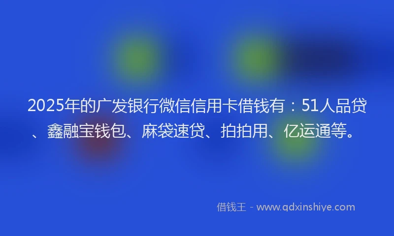 2025年的广发银行微信信用卡借钱有：51人品贷、鑫融宝钱包、麻袋速贷、拍拍用、亿运通等。