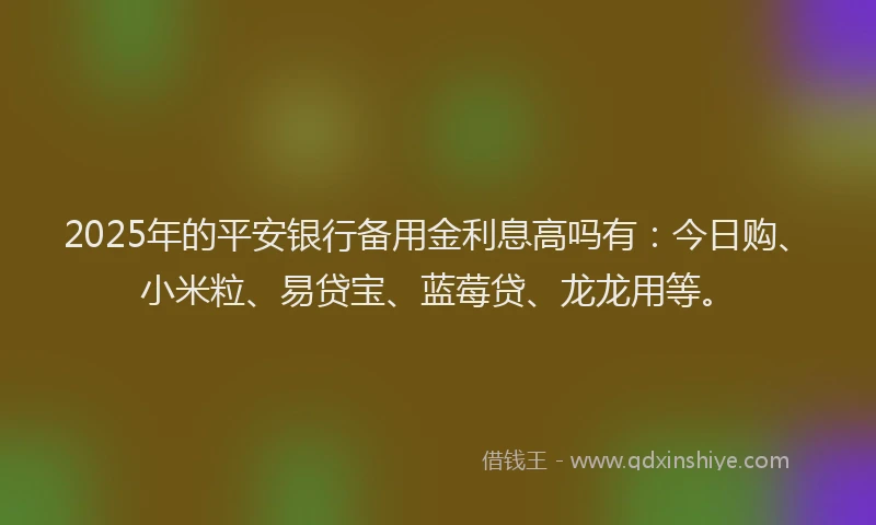 2025年的平安银行备用金利息高吗有：今日购、小米粒、易贷宝、蓝莓贷、龙龙用等。