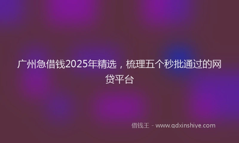 广州急借钱2025年精选，梳理五个秒批通过的网贷平台