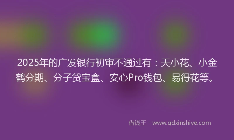 2025年的广发银行初审不通过有：天小花、小金鹤分期、分子贷宝盒、安心Pro钱包、易得花等。