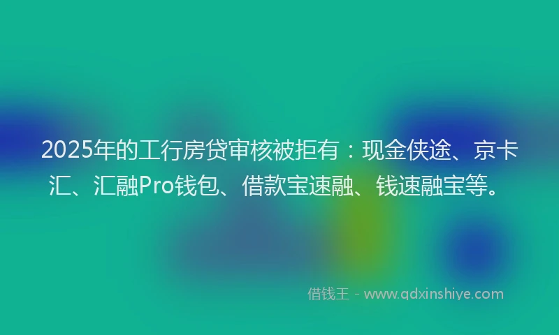 2025年的工行房贷审核被拒有：现金侠途、京卡汇、汇融Pro钱包、借款宝速融、钱速融宝等。