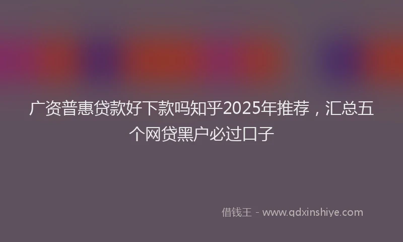 广资普惠贷款好下款吗知乎2025年推荐，汇总五个网贷黑户必过口子