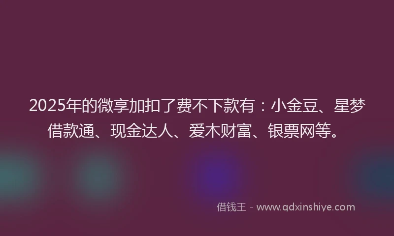 2025年的微享加扣了费不下款有：小金豆、星梦借款通、现金达人、爱木财富、银票网等。