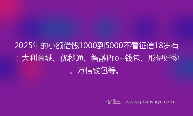 2025年的小额借钱1000到5000不看征信18岁有：大利商城、优秒通、智融Pro+钱包、彤伊好物、万信钱包等。