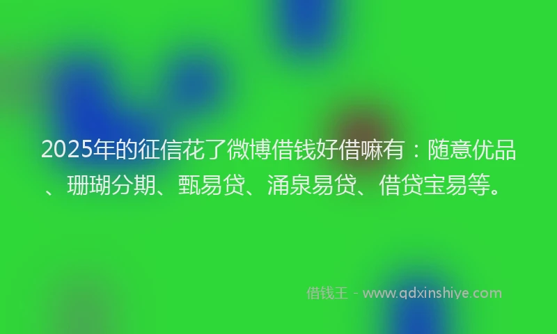 2025年的征信花了微博借钱好借嘛有：随意优品、珊瑚分期、甄易贷、涌泉易贷、借贷宝易等。