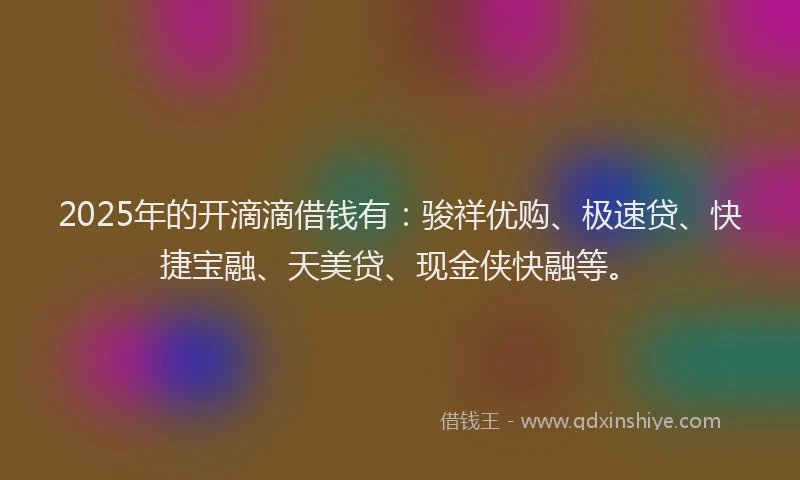 2025年的开滴滴借钱有：骏祥优购、极速贷、快捷宝融、天美贷、现金侠快融等。