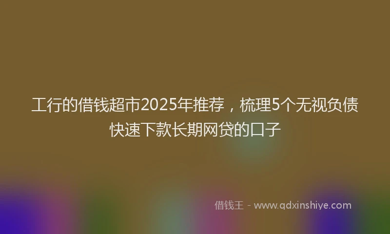 工行的借钱超市2025年推荐，梳理5个无视负债快速下款长期网贷的口子