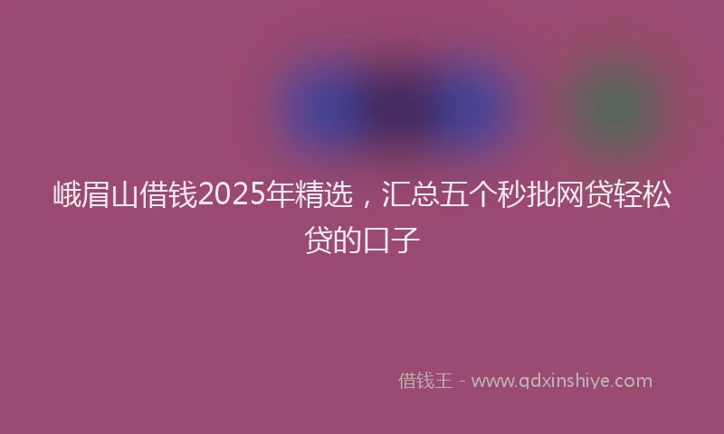峨眉山借钱2025年精选，汇总五个秒批网贷轻松贷的口子