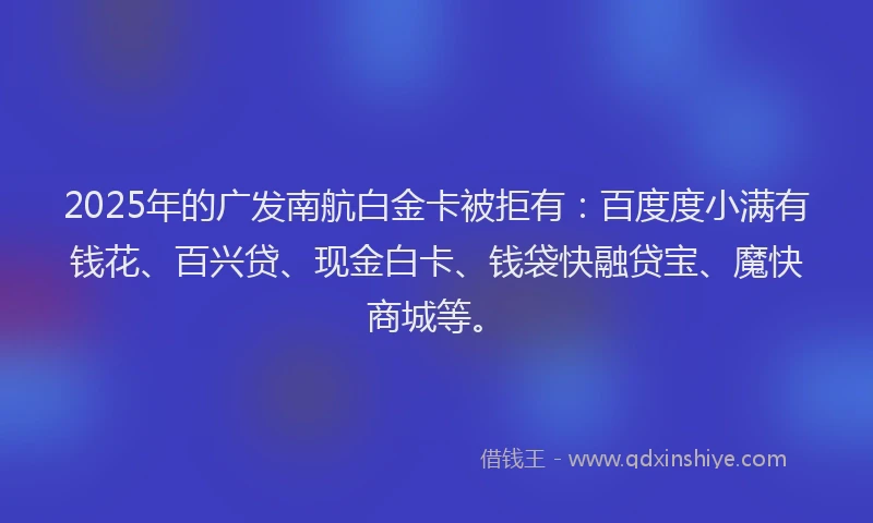2025年的广发南航白金卡被拒有：百度度小满有钱花、百兴贷、现金白卡、钱袋快融贷宝、魔快商城等。