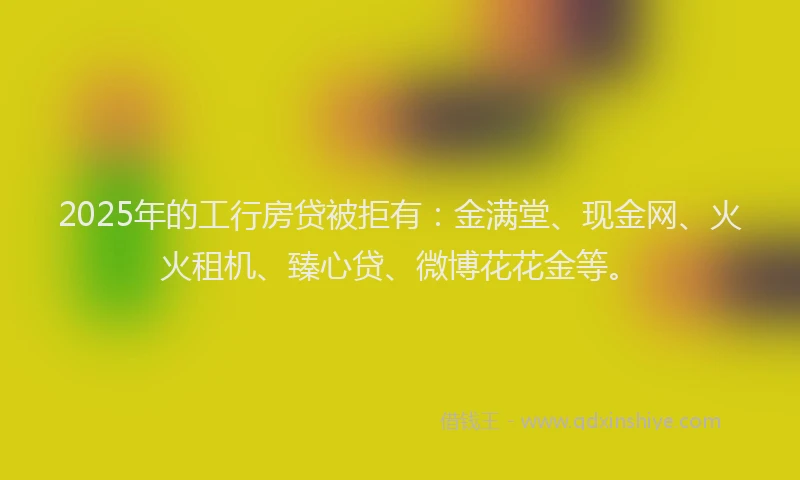 2025年的工行房贷被拒有：金满堂、现金网、火火租机、臻心贷、微博花花金等。