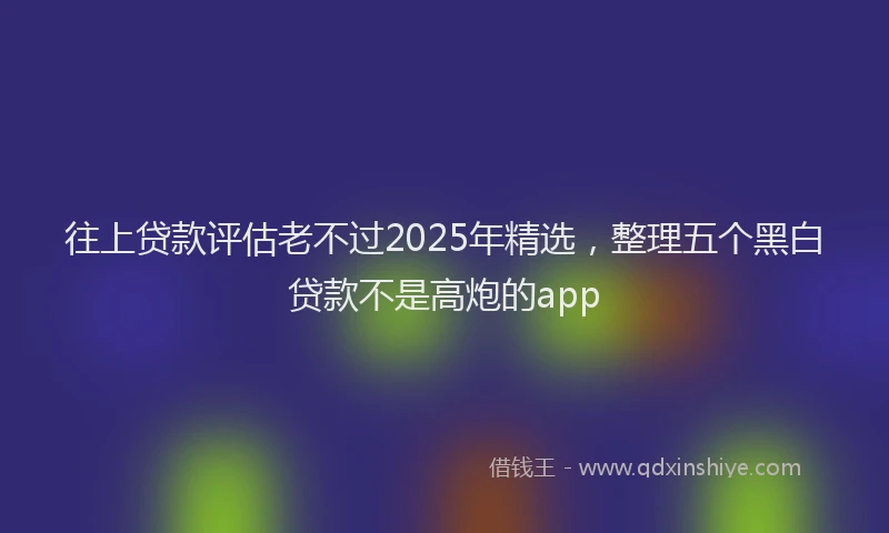 往上贷款评估老不过2025年精选，整理五个黑白贷款不是高炮的app
