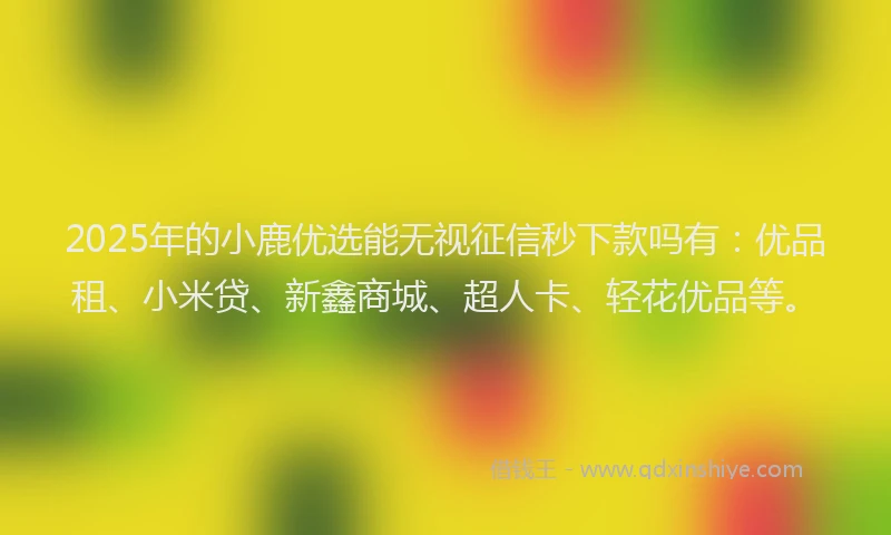 2025年的小鹿优选能无视征信秒下款吗有：优品租、小米贷、新鑫商城、超人卡、轻花优品等。