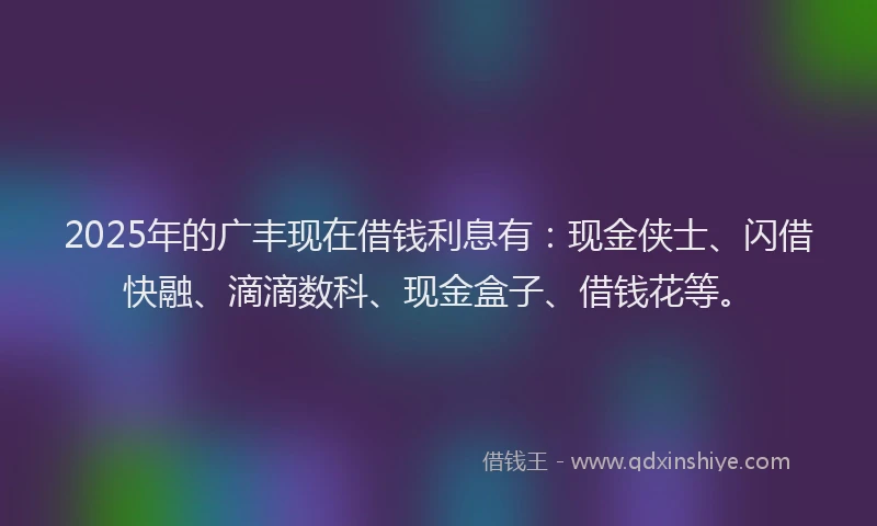 2025年的广丰现在借钱利息有：现金侠士、闪借快融、滴滴数科、现金盒子、借钱花等。
