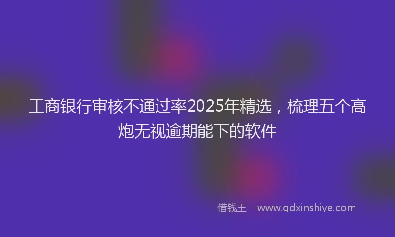 工商银行审核不通过率2025年精选，梳理五个高炮无视逾期能下的软件