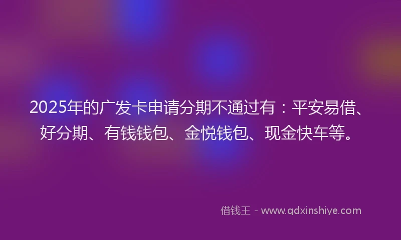 2025年的广发卡申请分期不通过有：平安易借、好分期、有钱钱包、金悦钱包、现金快车等。