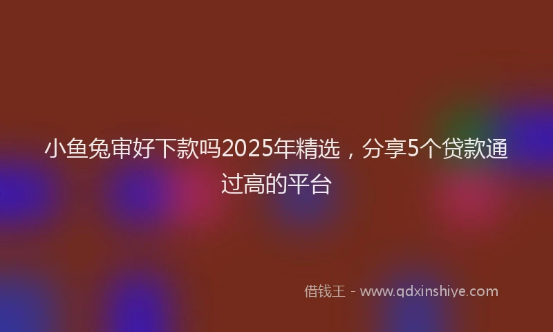 小鱼兔审好下款吗2025年精选，分享5个贷款通过高的平台