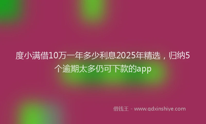 度小满借10万一年多少利息2025年精选，归纳5个逾期太多仍可下款的app