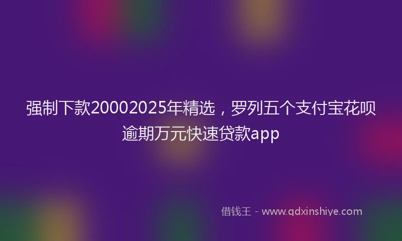 强制下款20002025年精选，罗列五个支付宝花呗逾期万元快速贷款app