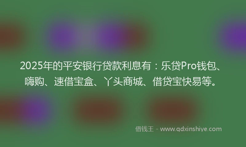 2025年的平安银行贷款利息有：乐贷Pro钱包、嗨购、速借宝盒、丫头商城、借贷宝快易等。