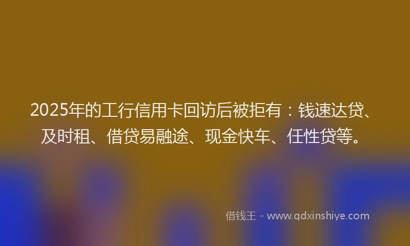 2025年的工行信用卡回访后被拒有：钱速达贷、及时租、借贷易融途、现金快车、任性贷等。