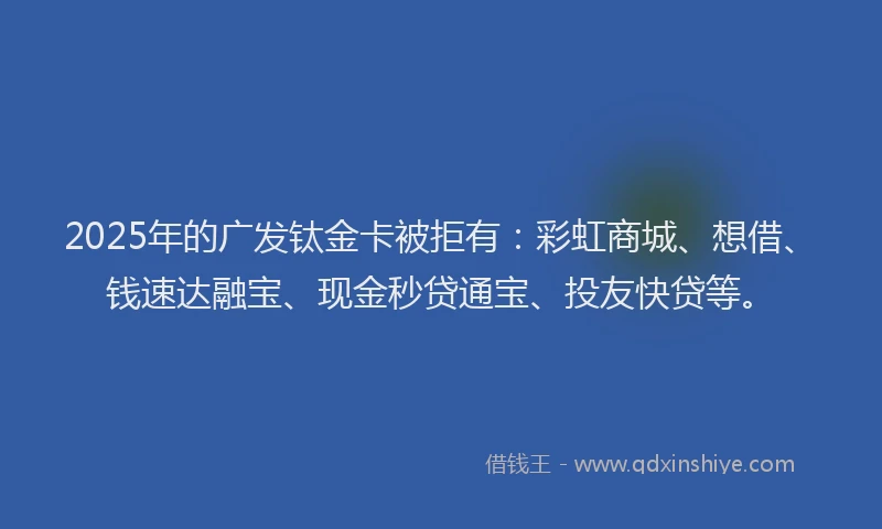 2025年的广发钛金卡被拒有：彩虹商城、想借、钱速达融宝、现金秒贷通宝、投友快贷等。