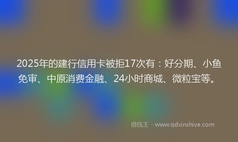 2025年的建行信用卡被拒17次有：好分期、小鱼免审、中原消费金融、24小时商城、微粒宝等。