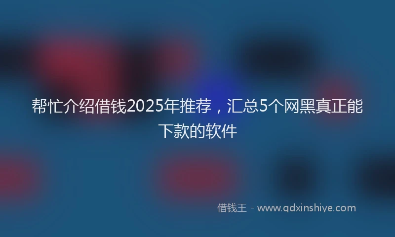 帮忙介绍借钱2025年推荐，汇总5个网黑真正能下款的软件