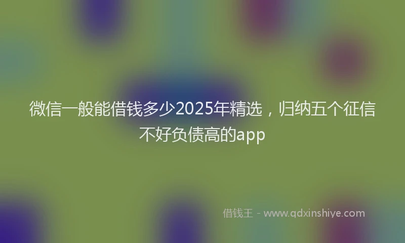 微信一般能借钱多少2025年精选，归纳五个征信不好负债高的app