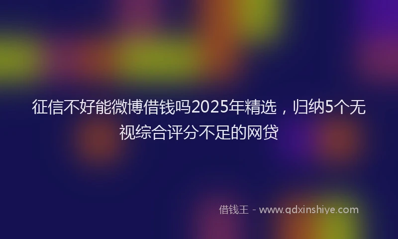 征信不好能微博借钱吗2025年精选，归纳5个无视综合评分不足的网贷