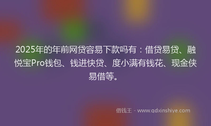 2025年的年前网贷容易下款吗有：借贷易贷、融悦宝Pro钱包、钱进快贷、度小满有钱花、现金侠易借等。