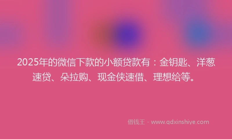 2025年的微信下款的小额贷款有：金钥匙、洋葱速贷、朵拉购、现金侠速借、理想给等。