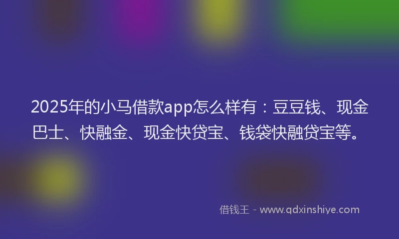 2025年的小马借款app怎么样有：豆豆钱、现金巴士、快融金、现金快贷宝、钱袋快融贷宝等。