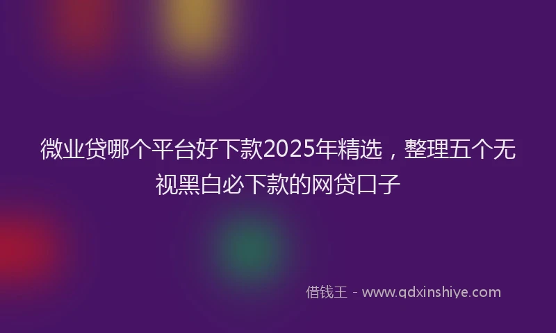 微业贷哪个平台好下款2025年精选，整理五个无视黑白必下款的网贷口子