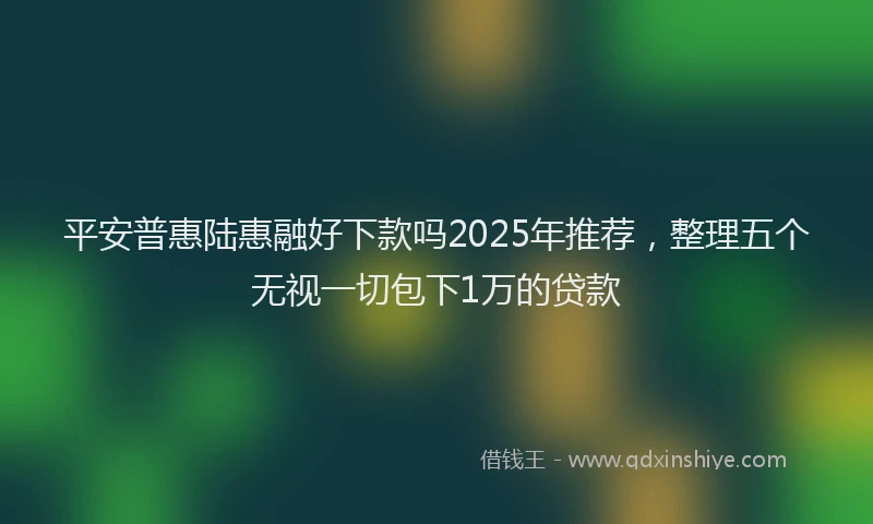 平安普惠陆惠融好下款吗2025年推荐，整理五个无视一切包下1万的贷款