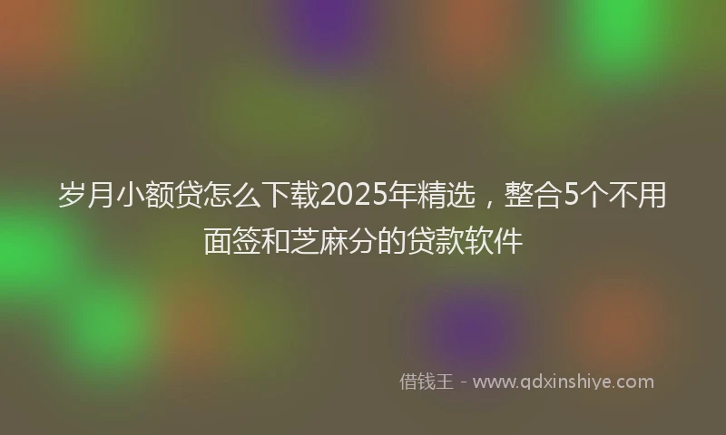 岁月小额贷怎么下载2025年精选，整合5个不用面签和芝麻分的贷款软件