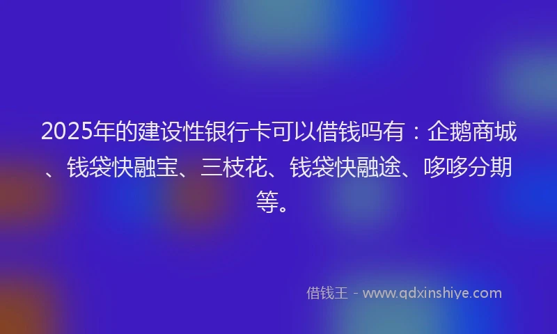2025年的建设性银行卡可以借钱吗有：企鹅商城、钱袋快融宝、三枝花、钱袋快融途、哆哆分期等。