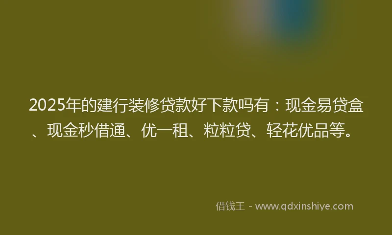 2025年的建行装修贷款好下款吗有：现金易贷盒、现金秒借通、优一租、粒粒贷、轻花优品等。