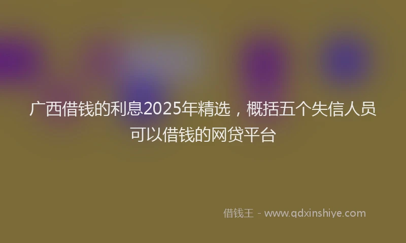 广西借钱的利息2025年精选，概括五个失信人员可以借钱的网贷平台