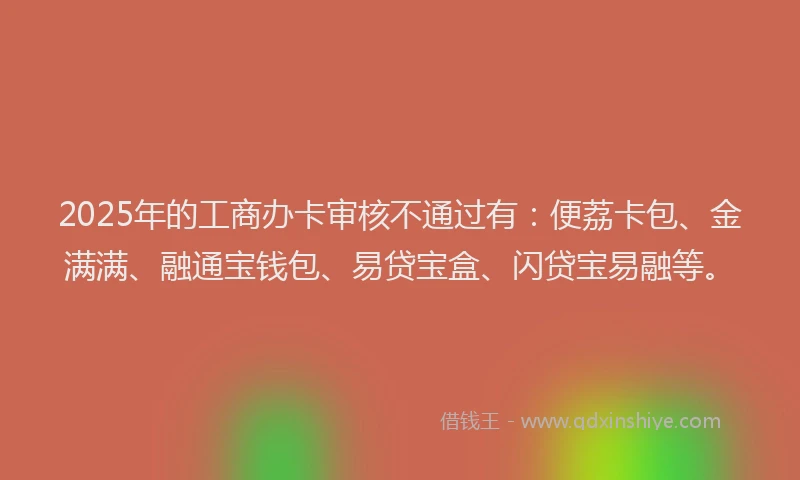 2025年的工商办卡审核不通过有：便荔卡包、金满满、融通宝钱包、易贷宝盒、闪贷宝易融等。
