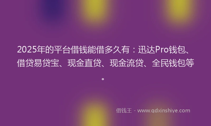 2025年的平台借钱能借多久有：迅达Pro钱包、借贷易贷宝、现金直贷、现金流贷、全民钱包等。